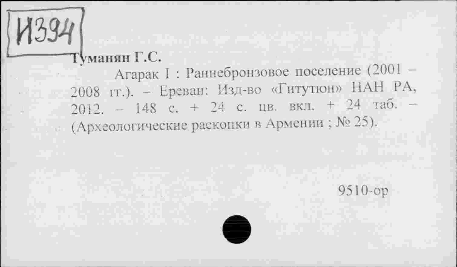 ﻿
Туманян Г.С.
Агарак I : Раннебронзовое поселение (2001 -2008 гг.). - Ереван: Изд-во «Гитутюн» НАН РА, 2012. - 148 с. + 24 с. цв. вкл. + 24 лаб. -(Археологические раскопки в Армении ;	25).
9510-ор